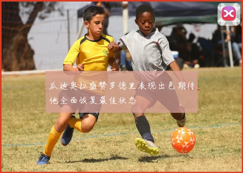 瓜迪奥拉盛赞罗德里表现出色期待他全面恢复最佳状态