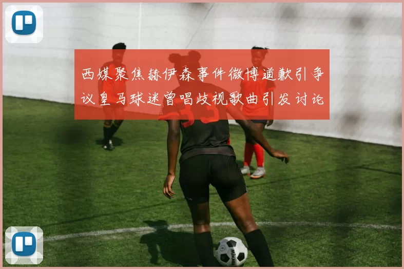西媒聚焦赫伊森事件微博道歉引争议皇马球迷曾唱歧视歌曲引发讨论