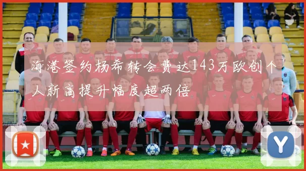 海港签约杨希转会费达143万欧创个人新高提升幅度超两倍