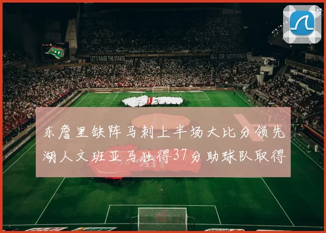 东詹里缺阵马刺上半场大比分领先湖人文班亚马独得37分助球队取得优势