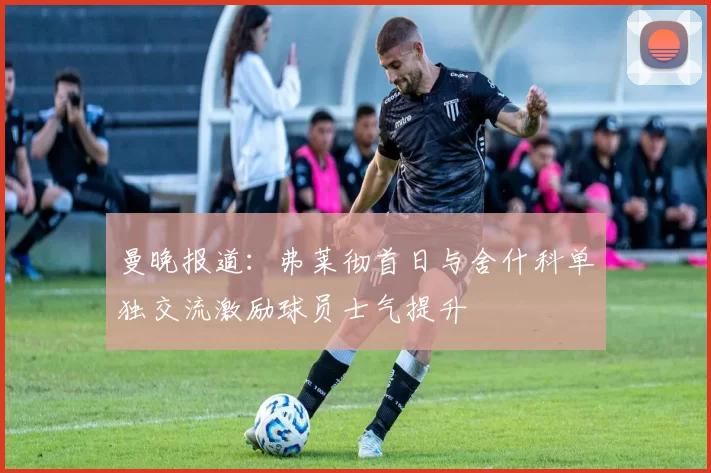 曼晚报道：弗莱彻首日与舍什科单独交流激励球员士气提升