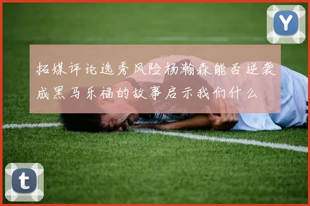 拓媒评论选秀风险杨瀚森能否逆袭成黑马乐福的故事启示我们什么