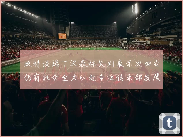 坎特谈诺丁汉森林失利表示次回合仍有机会全力以赴专注俱乐部发展