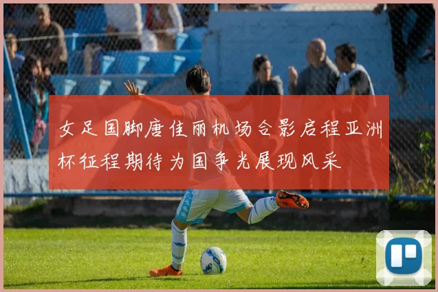 女足国脚唐佳丽机场合影启程亚洲杯征程期待为国争光展现风采