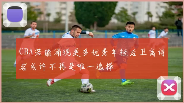CBA若能涌现更多优秀年轻后卫高诗岩或许不再是唯一选择