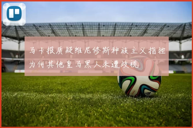 马卡报质疑维尼修斯种族主义指控为何其他皇马黑人未遭歧视