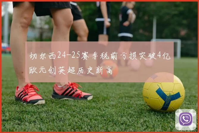 切尔西24-25赛季税前亏损突破4亿欧元创英超历史新高