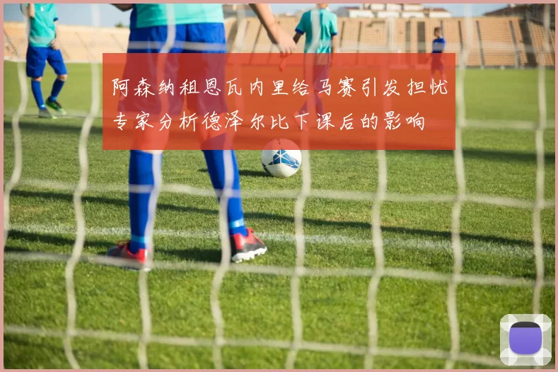 阿森纳租恩瓦内里给马赛引发担忧专家分析德泽尔比下课后的影响
