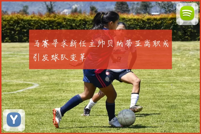 马赛寻求新任主帅贝纳蒂亚离职或引发球队变革