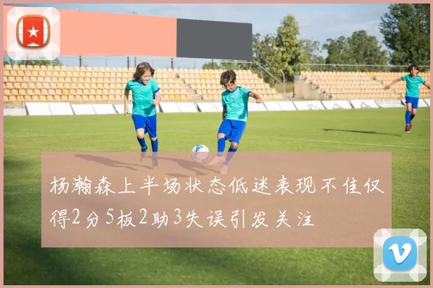 杨瀚森上半场状态低迷表现不佳仅得2分5板2助3失误引发关注