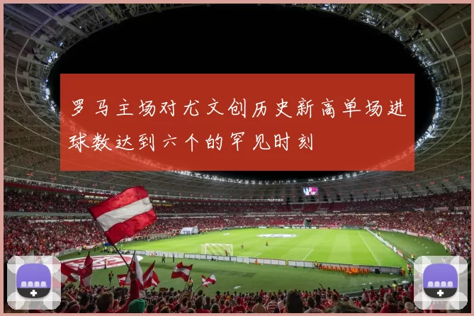 罗马主场对尤文创历史新高单场进球数达到六个的罕见时刻