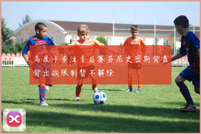 乌度卡专注季后赛芬尼史密斯背靠背出战限制暂不解除