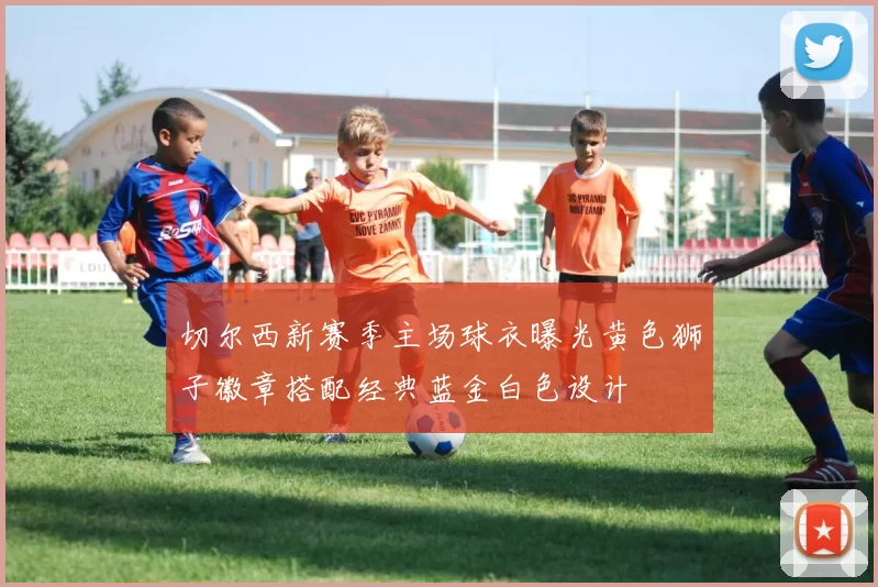 切尔西新赛季主场球衣曝光黄色狮子徽章搭配经典蓝金白色设计