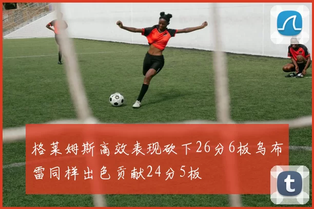 格莱姆斯高效表现砍下26分6板乌布雷同样出色贡献24分5板