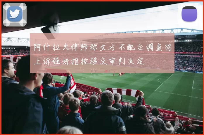 阿什拉夫律师称女方不配合调查将上诉强奸指控移交审判决定