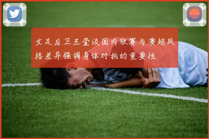 女足后卫王莹谈国内联赛与澳超风格差异强调身体对抗的重要性