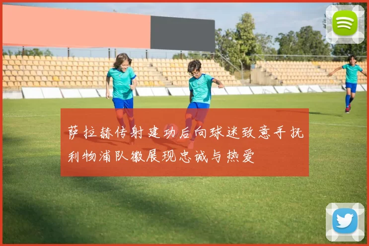 萨拉赫传射建功后向球迷致意手抚利物浦队徽展现忠诚与热爱