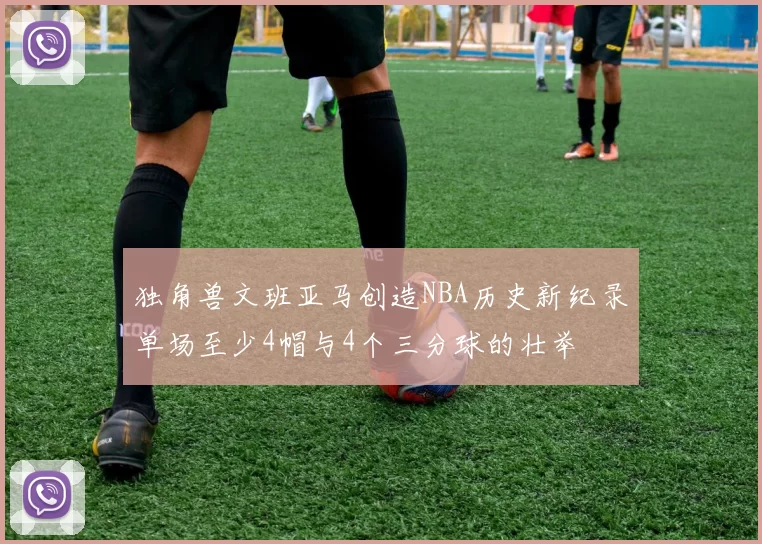 独角兽文班亚马创造NBA历史新纪录单场至少4帽与4个三分球的壮举