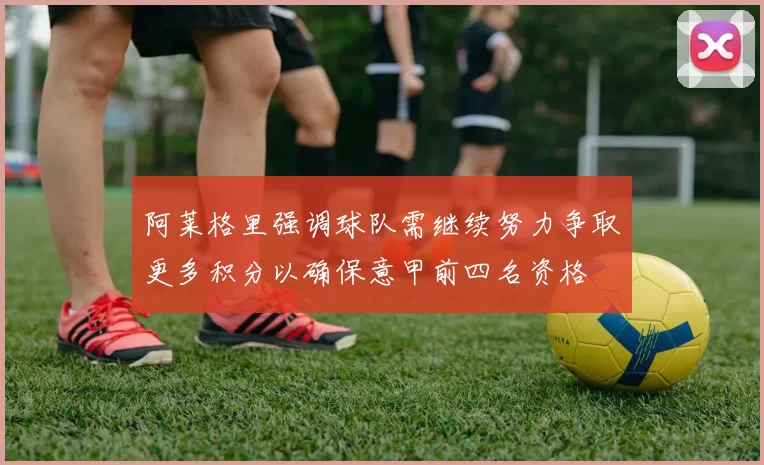 阿莱格里强调球队需继续努力争取更多积分以确保意甲前四名资格