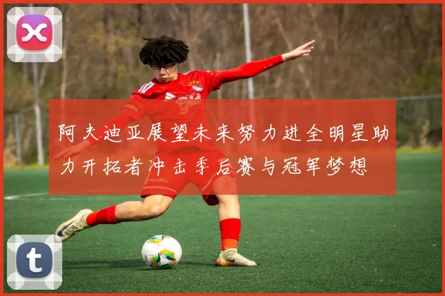 阿夫迪亚展望未来努力进全明星助力开拓者冲击季后赛与冠军梦想