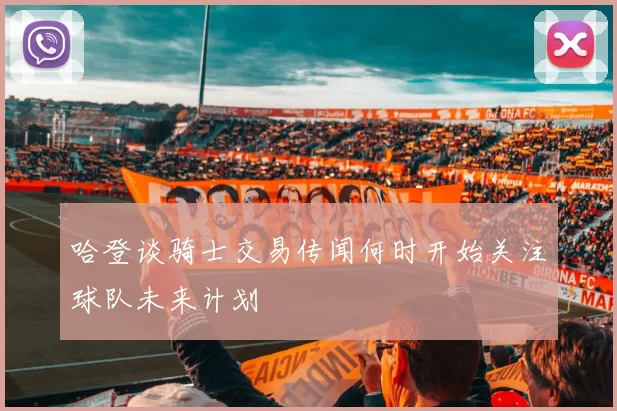 哈登谈骑士交易传闻何时开始关注球队未来计划