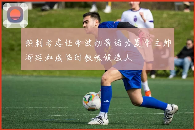热刺考虑任命波切蒂诺为夏季主帅海廷加成临时教练候选人