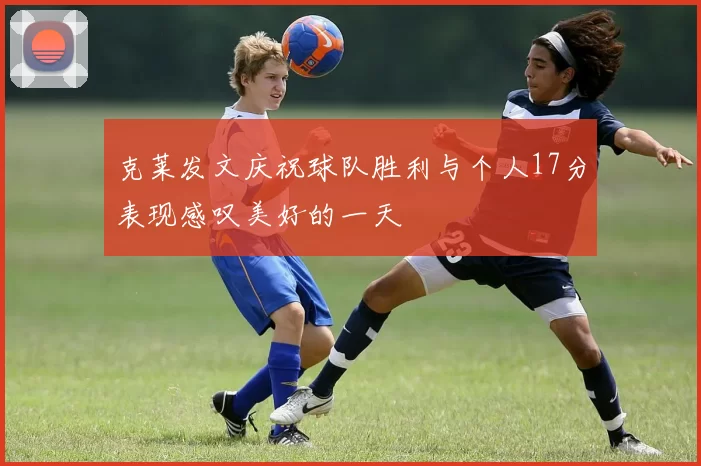 克莱发文庆祝球队胜利与个人17分表现感叹美好的一天