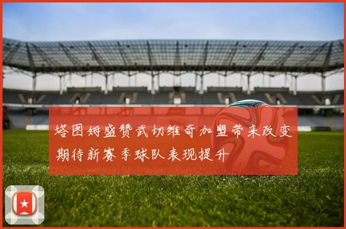 塔图姆盛赞武切维奇加盟带来改变期待新赛季球队表现提升