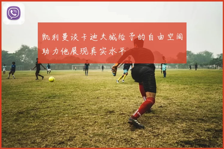 凯利曼谈卡迪夫城给予的自由空间助力他展现真实水平